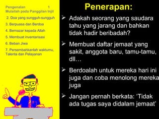 Pengenalan              1
Mulailah pada Panggilan Injil
                                        Penerapan:
2. Doa yang sungguh-sungguh      Adakah seorang yang saudara
3. Berpuasa dan Berdoa
                                  tahu yang jarang dan bahkan
4. Bernazar kepada Allah
                                  tidak hadir beribadah?
5. Membuat inventarisasi
6. Beban Jiwa                    Membuat daftar jemaat yang
7. Persembahkanlah waktumu,
Talenta dan Pelayanan             sakit, anggota baru, tamu-tamu,
                                  dll…
                                 Berdoalah untuk mereka hari ini
                                  juga dan coba menolong mereka
                                  juga
                                 Jangan pernah berkata:Call
                                           11am How to ‘Tidak
                                         11:15am Discussion
                                  ada tugas saya didalam jemaat’
                                            12pm Summary
 