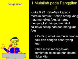 Pengenalan   1 Mulailah pada Panggilan
                         Injil
             -Luke 9:23 Kata-Nya kepada
             mereka semua: "Setiap orang yang
             mau mengikut Aku, ia harus
             menyangkal dirinya, memikul
             salibnya setiap hari dan mengikut
             Aku
               Penting untuk memulai dengan
               baik dan dengan dasar yang
               kuat
                       11am How to Call
               Kita mesti menegaskan
                     11:15am Discussion
               komitmen12pm Summary
                        ini setiap hari dalam
               hidup kita
 
