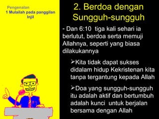 Pengenalan
1 Mulailah pada panggilan
                               2. Berdoa dengan
           Injil               Sungguh-sungguh
                            - Dan 6:10 tiga kali sehari ia
                            berlutut, berdoa serta memuji
                            Allahnya, seperti yang biasa
                            dilakukannya
                              Kita tidak dapat sukses
                              didalam hidup Kekristenan kita
                              tanpa tergantung kepada Allah
                              Doa yang sungguh-sungguh
                                        11am How to Call
                              itu adalah aktif dan bertumbuh
                              adalah 11:15am Discussion
                                      kunci untuk berjalan
                                        12pm Summary
                              bersama dengan Allah
 