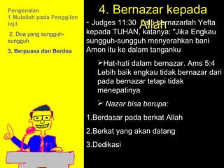 Pengenalan
1 Mulailah pada Panggilan
                                4. Bernazar kepada
Injil                       - Judges 11:30 Allah
                                           Lalu bernazarlah Yefta
 2. Doa yang sungguh-       kepada TUHAN, katanya: "Jika Engkau
sungguh                     sungguh-sungguh menyerahkan bani
3. Berpuasa dan Berdoa      Amon itu ke dalam tanganku
                               Hat-hati dalam bernazar. Ams 5:4
                               Lebih baik engkau tidak bernazar dari
                               pada bernazar tetapi tidak
                               menepatinya
                                Nazar bisa berupa:
                            1.Berdasar pada berkat Allah
                            2.Berkat yang akan datang
                                          11am How to Call
                            3.Dedikasi 11:15am Discussion
                                          12pm Summary
 