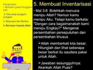 Pengenalan
1 Mulailah pada Panggilan
                            5. Membuat Inventarisasi
Injil                       - Mal 3:8 Bolehkah manusia
 2. Doa yang sungguh-
sungguh
                            menipu Allah? Namun kamu
3. Berpuasa dan Berdoa
                            menipu Aku. Tetapi kamu berkata:
4. Bernazar kepada Allah
                            "Dengan cara bagaimanakah kami
                            menipu Engkau?" Mengenai
                            persembahan persepuluhan dan
                            persembahan khusus
                              Allah memberkati kita besar.
                              Hitunglah dan lihat seberapa
                              besar berkat itu saudara pakai
                                         11am How to Call
                              untuk Allah.
                                     11:15am Discussion
                              Jawaban sesungguhnya:
                                       12pm Summary
                              Akankah Allah Puas?
 