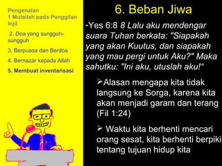Pengenalan
1 Mulailah pada Panggilan
                                   6. Beban Jiwa
                                   6. Memorize the Word:

Injil                       -Yes 6:8 8 Lalu aku mendengar
 2. Doa yang sungguh-
sungguh
                            suara Tuhan berkata: "Siapakah
3. Berpuasa dan Berdoa
                            yang akan Kuutus, dan siapakah
4. Bernazar kepada Allah
                            yang mau pergi untuk Aku?" Maka
5. Membuat inventarisasi
                            sahutku: "Ini aku, utuslah aku!“
                              Alasan mengapa kita tidak
                              langsung ke Sorga, karena kita
                              akan menjadi garam dan terang
                              (Fil 1:24)
                               Waktu kita berhenti mencari
                                        11am How to Call
                              orang sesat, kita Discussion
                                     11:15am berhenti berpikir
                              tentang tujuan hidup kita
                                        12pm Summary
 
