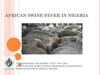 AFRICAN SWINE FEVER IN NIGERIA INTERNATIONAL PIG SUMMIT  23-25 TH  NOV. 2010 INSTITUTE FOR AGRICULTURAL RESEARCH & TECHNOLOGY MOOR PLANTATION, IBADAN, NIGERIA 