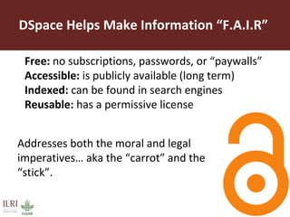 DSpace Helps Make Information “F.A.I.R”
Free: no subscriptions, passwords, or “paywalls”
Accessible: is publicly available (long term)
Indexed: can be found in search engines
Reusable: has a permissive license
Addresses both the moral and legal
imperatives… aka the “carrot” and the
“stick”.
 