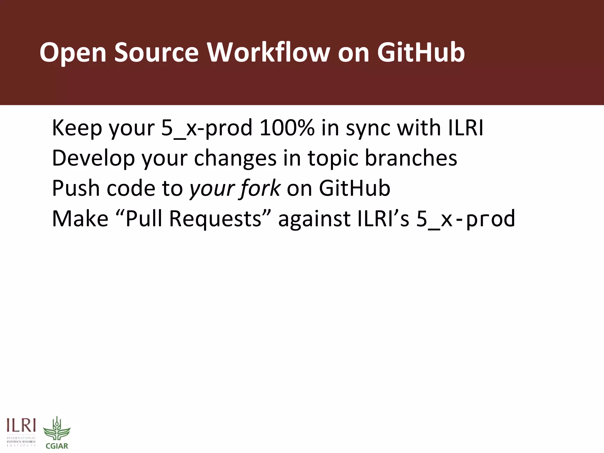 Open Source Workflow on GitHub
Keep your 5_x-prod 100% in sync with ILRI
Develop your changes in topic branches
Push code to your fork on GitHub
Make “Pull Requests” against ILRI’s 5_x-prod
 