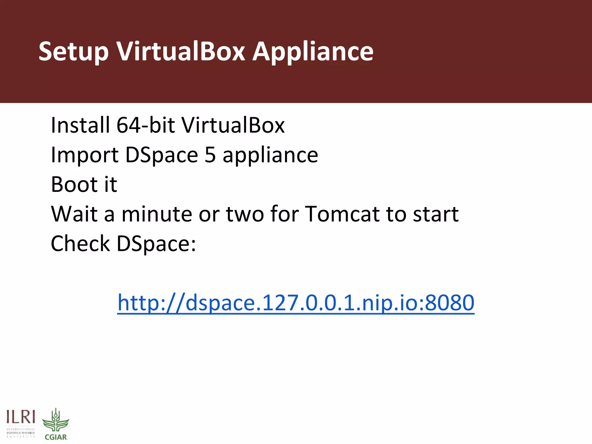 Setup VirtualBox Appliance
Install 64-bit VirtualBox
Import DSpace 5 appliance
Boot it
Wait a minute or two for Tomcat to start
Check DSpace:
http://dspace.127.0.0.1.nip.io:8080
 