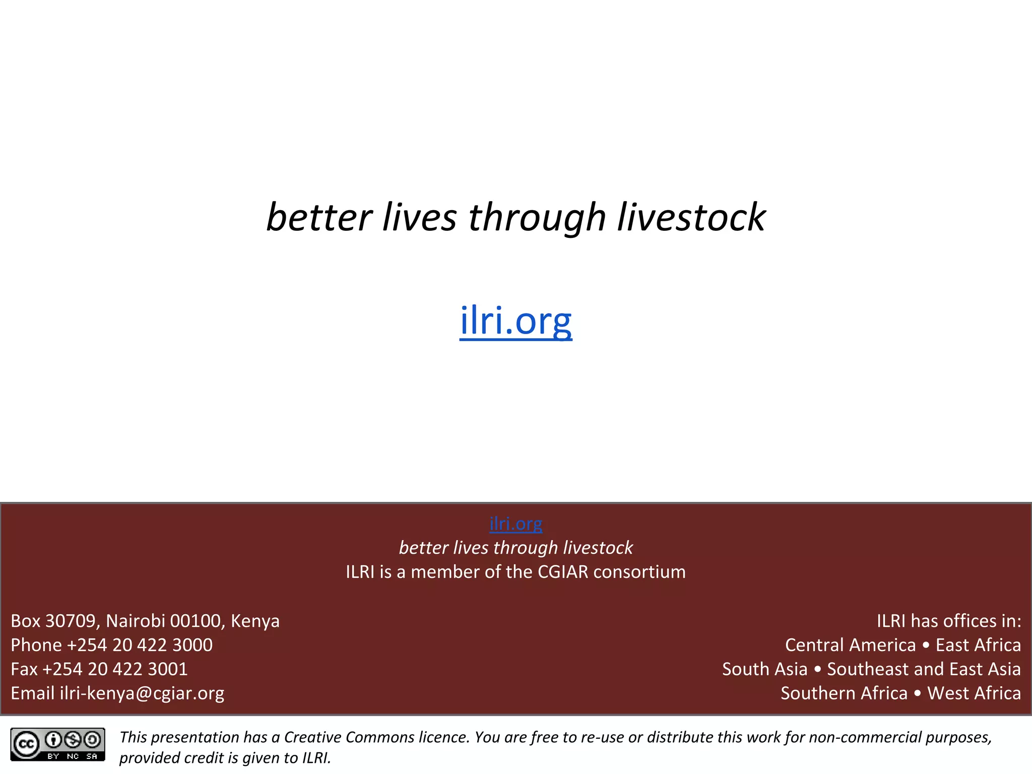 This presentation has a Creative Commons licence. You are free to re-use or distribute this work for non-commercial purposes,
provided credit is given to ILRI.
better lives through livestock
ilri.org
Box 30709, Nairobi 00100, Kenya
Phone +254 20 422 3000
Fax +254 20 422 3001
Email ilri-kenya@cgiar.org
ilri.org
better lives through livestock
ILRI is a member of the CGIAR consortium
ILRI has offices in:
Central America • East Africa
South Asia • Southeast and East Asia
Southern Africa • West Africa
 