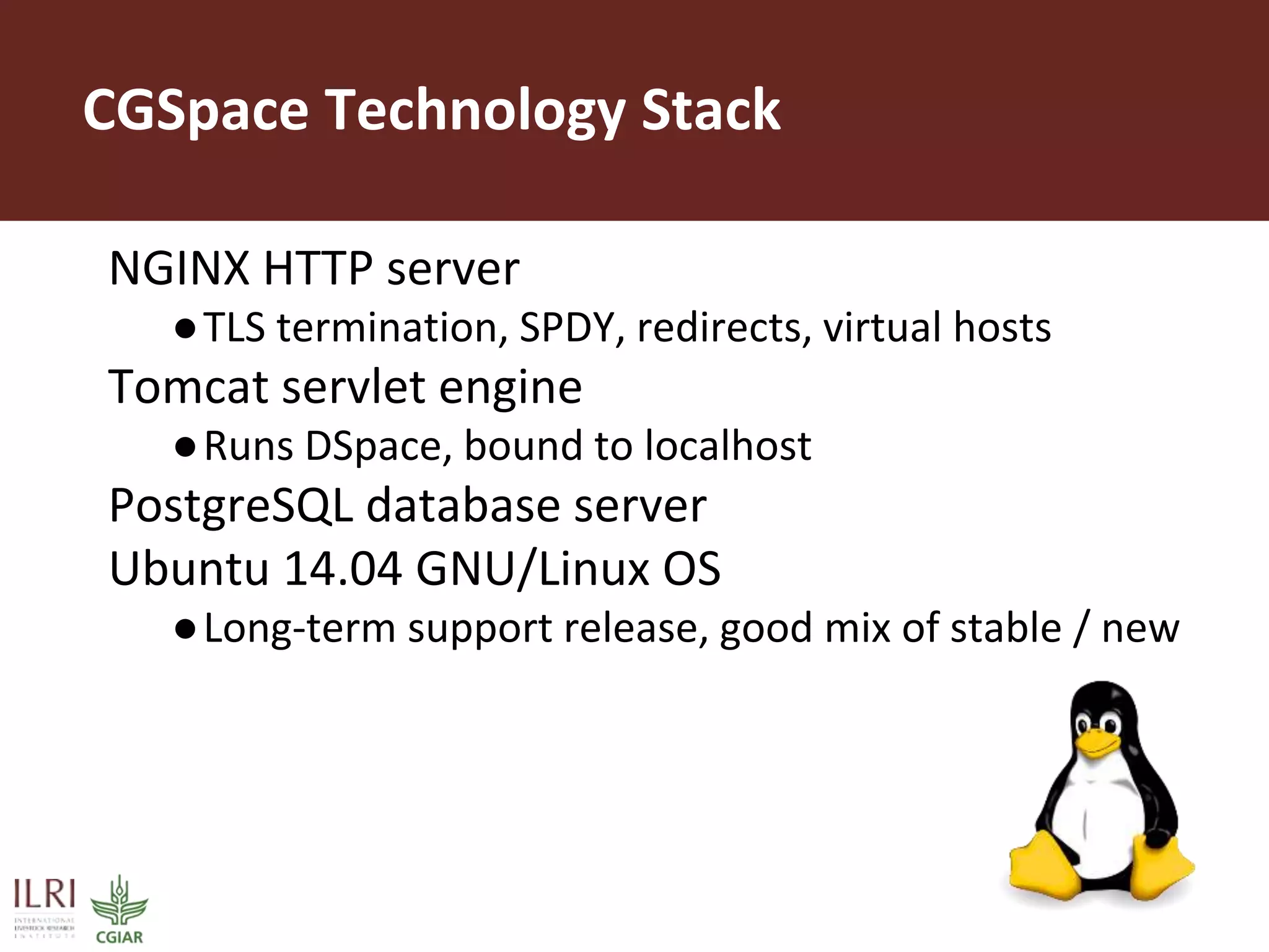 CGSpace Technology Stack
NGINX HTTP server
●TLS termination, SPDY, redirects, virtual hosts
Tomcat servlet engine
●Runs DSpace, bound to localhost
PostgreSQL database server
Ubuntu 14.04 GNU/Linux OS
●Long-term support release, good mix of stable / new
 