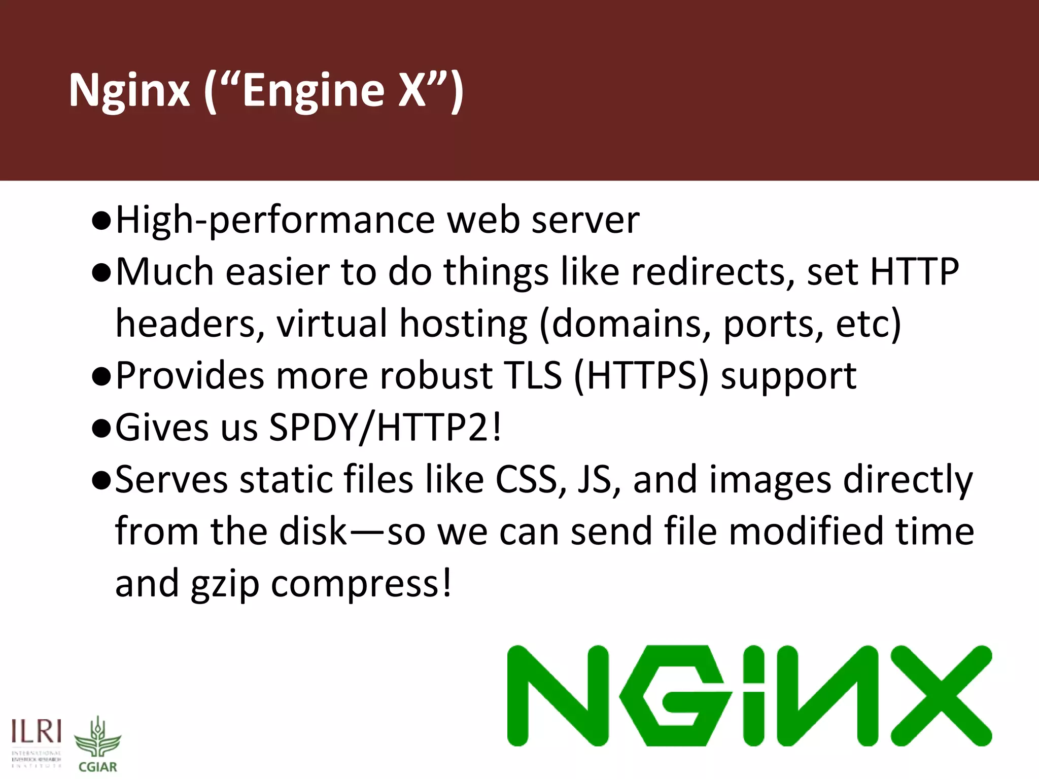 Nginx (“Engine X”)
●High-performance web server
●Much easier to do things like redirects, set HTTP
headers, virtual hosting (domains, ports, etc)
●Provides more robust TLS (HTTPS) support
●Gives us SPDY/HTTP2!
●Serves static files like CSS, JS, and images directly
from the disk—so we can send file modified time
and gzip compress!
 