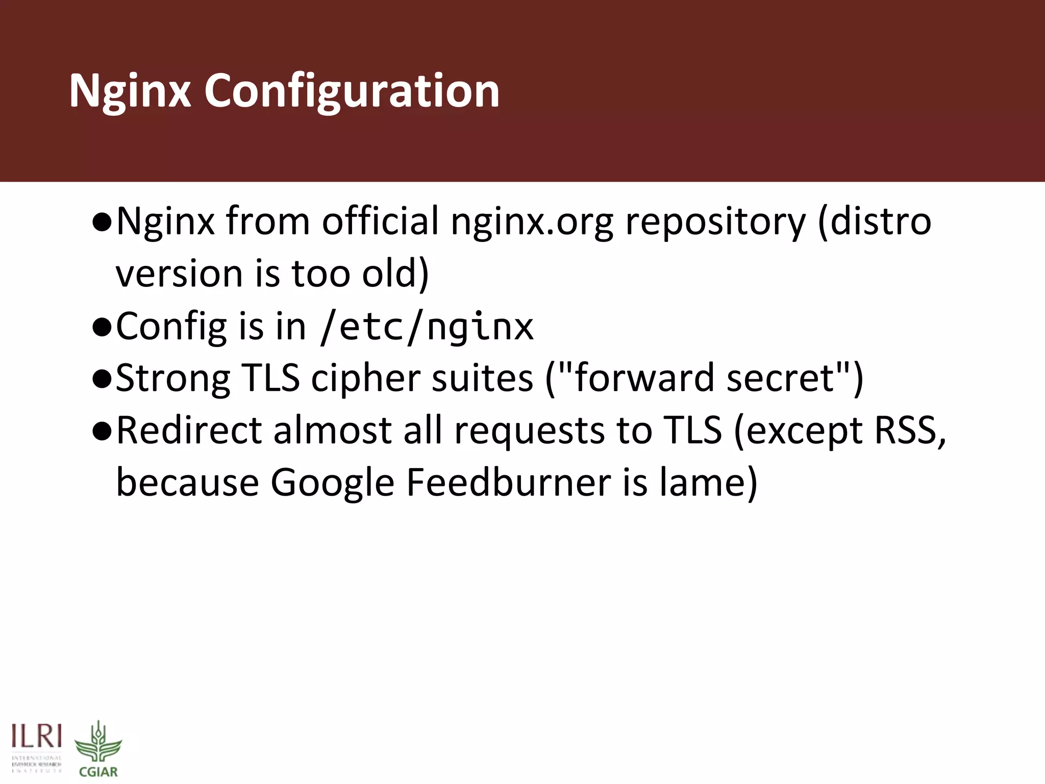 Nginx Configuration
●Nginx from official nginx.org repository (distro
version is too old)
●Config is in /etc/nginx
●Strong TLS cipher suites ("forward secret")
●Redirect almost all requests to TLS (except RSS,
because Google Feedburner is lame)
 