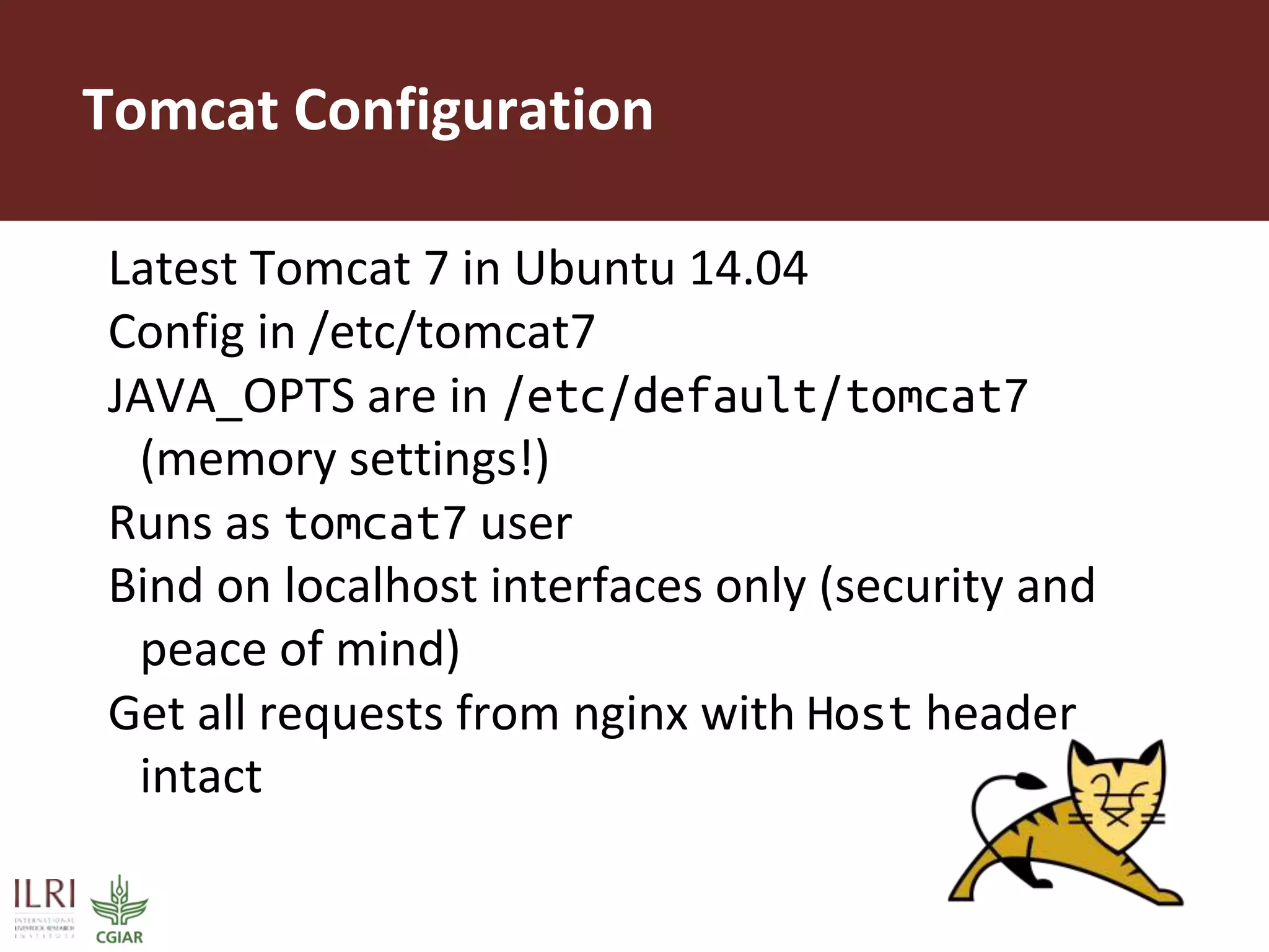 Tomcat Configuration
Latest Tomcat 7 in Ubuntu 14.04
Config in /etc/tomcat7
JAVA_OPTS are in /etc/default/tomcat7
(memory settings!)
Runs as tomcat7 user
Bind on localhost interfaces only (security and
peace of mind)
Get all requests from nginx with Host header
intact
 