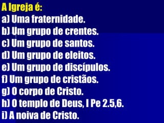 A Igreja é:
a) Uma fraternidade.
b) Um grupo de crentes.
c) Um grupo de santos.
d) Um grupo de eleitos.
e) Um grupo de discípulos.
f) Um grupo de cristãos.
g) O corpo de Cristo.
h) O templo de Deus, I Pe 2.5,6.
i) A noiva de Cristo.
 