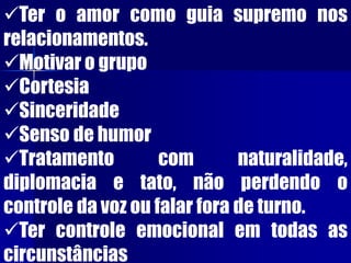 Ter o amor como guia supremo nos
relacionamentos.
Motivar o grupo
Cortesia
Sinceridade
Senso de humor
Tratamento com naturalidade,
diplomacia e tato, não perdendo o
controle da voz ou falar fora de turno.
Ter controle emocional em todas as
circunstâncias
 