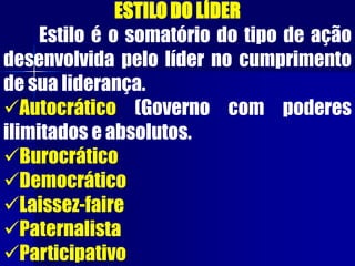 ESTILODO LÍDER
Estilo é o somatório do tipo de ação
desenvolvida pelo líder no cumprimento
de sua liderança.
Autocrático (Governo com poderes
ilimitados e absolutos.
Burocrático
Democrático
Laissez-faire
Paternalista
Participativo
 