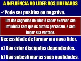 A INFLUÊNCIA DO LÍDER NOS LIDERADOS
Pode ser positiva ou negativa.
Um dos segredos do líder é saber exercer sua
influência sem que os outros percebam, e sem
impor sua vontade.
Necessidade de formar um novo líder.
a) Não criar discípulos dependentes.
b) Não subestimar as suas qualidades.
 