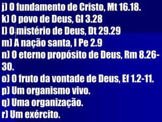 j) O fundamento de Cristo, Mt 16.18.
k) O povo de Deus, Gl 3.28
l) O mistério de Deus, Dt 29.29
m) A nação santa, I Pe 2.9
n) O eterno propósito de Deus, Rm 8.26-
30.
o) O fruto da vontade de Deus, Ef 1.2-11.
p) Um organismo vivo.
q) Uma organização.
r) Um exército.
 