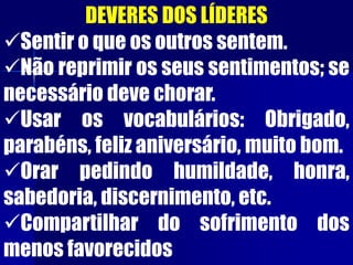 DEVERES DOS LÍDERES
Sentir o que os outros sentem.
Não reprimir os seus sentimentos; se
necessário deve chorar.
Usar os vocabulários: Obrigado,
parabéns, feliz aniversário, muito bom.
Orar pedindo humildade, honra,
sabedoria, discernimento, etc.
Compartilhar do sofrimento dos
menos favorecidos
 