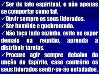 Ser de fato espiritual, e não apenas
se comportar como tal.
Ouvir sempre os seus liderados.
Ser humilde e quebrantado.
Não faça tudo sozinho, evite se expor
demais na reunião, aprenda a
distribuir tarefas.
Procure agir sempre debaixo da
unção do Espírito, caso contrário os
seus liderados sentir-se-ão enfadados.
 
