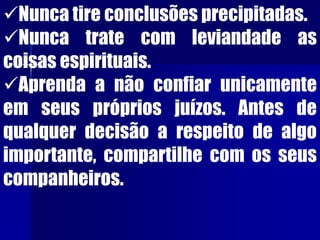 Nunca tire conclusões precipitadas.
Nunca trate com leviandade as
coisas espirituais.
Aprenda a não confiar unicamente
em seus próprios juízos. Antes de
qualquer decisão a respeito de algo
importante, compartilhe com os seus
companheiros.
 