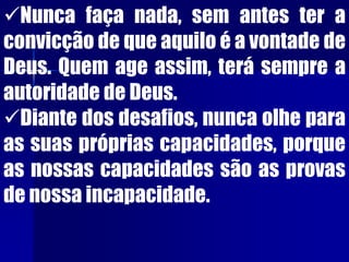 Nunca faça nada, sem antes ter a
convicção de que aquilo é a vontade de
Deus. Quem age assim, terá sempre a
autoridade de Deus.
Diante dos desafios, nunca olhe para
as suas próprias capacidades, porque
as nossas capacidades são as provas
de nossa incapacidade.
 