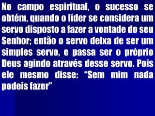No campo espiritual, o sucesso se
obtém, quando o líder se considera um
servo disposto a fazer a vontade do seu
Senhor; então o servo deixa de ser um
simples servo, e passa ser o próprio
Deus agindo através desse servo. Pois
ele mesmo disse: “Sem mim nada
podeis fazer”
 
