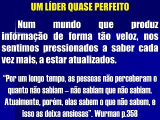 UM LÍDER QUASE PERFEITO
Num mundo que produz
informação de forma tão veloz, nos
sentimos pressionados a saber cada
vez mais, a estar atualizados.
“Por um longo tempo, as pessoas não perceberam o
quanto não sabiam – não sabiam que não sabiam.
Atualmente, porém, elas sabem o que não sabem, e
isso as deixa ansiosas”. Wurman p.358
 