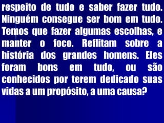 respeito de tudo e saber fazer tudo.
Ninguém consegue ser bom em tudo.
Temos que fazer algumas escolhas, e
manter o foco. Reflitam sobre a
história dos grandes homens. Eles
foram bons em tudo, ou são
conhecidos por terem dedicado suas
vidas a um propósito, a uma causa?
 