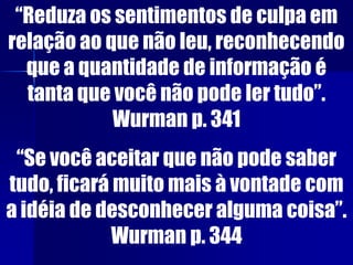 “Reduza os sentimentos de culpa em
relação ao que não leu, reconhecendo
que a quantidade de informação é
tanta que você não pode ler tudo”.
Wurman p. 341
“Se você aceitar que não pode saber
tudo, ficará muito mais à vontade com
a idéia de desconhecer alguma coisa”.
Wurman p. 344
 