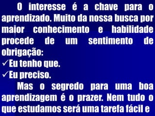O interesse é a chave para o
aprendizado. Muito da nossa busca por
maior conhecimento e habilidade
procede de um sentimento de
obrigação:
Eu tenho que.
Eu preciso.
Mas o segredo para uma boa
aprendizagem é o prazer. Nem tudo o
que estudamos será uma tarefa fácil e
 
