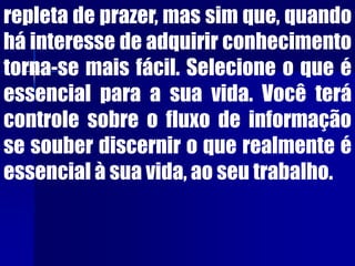 repleta de prazer, mas sim que, quando
há interesse de adquirir conhecimento
torna-se mais fácil. Selecione o que é
essencial para a sua vida. Você terá
controle sobre o fluxo de informação
se souber discernir o que realmente é
essencial à sua vida, ao seu trabalho.
 