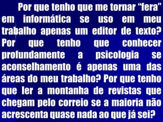 Por que tenho que me tornar “fera”
em informática se uso em meu
trabalho apenas um editor de texto?
Por que tenho que conhecer
profundamente a psicologia se
aconselhamento é apenas uma das
áreas do meu trabalho? Por que tenho
que ler a montanha de revistas que
chegam pelo correio se a maioria não
acrescenta quase nada ao que já sei?
 