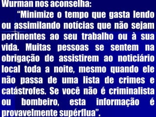 Wurman nos aconselha:
“Minimize o tempo que gasta lendo
ou assimilando notícias que não sejam
pertinentes ao seu trabalho ou à sua
vida. Muitas pessoas se sentem na
obrigação de assistirem ao noticiário
local toda a noite, mesmo quando ele
não passa de uma lista de crimes e
catástrofes. Se você não é criminalista
ou bombeiro, esta informação é
provavelmente supérflua”.
 