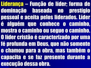 Liderança – Função de líder; forma de
dominação baseada no prestígio
pessoal e aceita pelos liderados. Líder
é alguém que conhece o caminho,
mostra o caminho ou segue o caminho.
O líder cristão é caracterizado por uma
fé profunda em Deus, que não somente
o chamou para a obra, mas também o
capacita e se faz presente durante a
execução dessa obra.
 