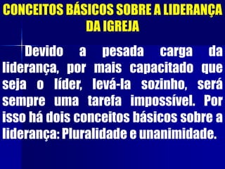 CONCEITOS BÁSICOS SOBRE A LIDERANÇA
DA IGREJA
Devido a pesada carga da
liderança, por mais capacitado que
seja o líder, levá-la sozinho, será
sempre uma tarefa impossível. Por
isso há dois conceitos básicos sobre a
liderança: Pluralidade e unanimidade.
 