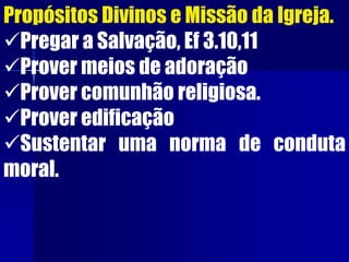 Propósitos Divinos e Missão da Igreja.
Pregar a Salvação, Ef 3.10,11
Prover meios de adoração
Prover comunhão religiosa.
Prover edificação
Sustentar uma norma de conduta
moral.
 