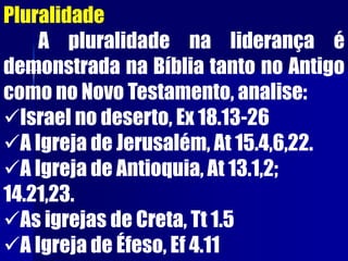 Pluralidade
A pluralidade na liderança é
demonstrada na Bíblia tanto no Antigo
como no Novo Testamento, analise:
Israel no deserto, Ex 18.13-26
A Igreja de Jerusalém, At 15.4,6,22.
A Igreja de Antioquia, At 13.1,2;
14.21,23.
As igrejas de Creta, Tt 1.5
A Igreja de Éfeso, Ef 4.11
 