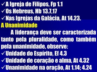 A Igreja de Filipos, Fp 1.1
Os Hebreus, Hb 13.7,17
Nas Igrejas da Galácia, At 14.23.
A Unanimidade
A liderança deve ser caracterizada
tanto pela pluralidade, como também
pela unanimidade, observe:
Unidade do Espírito, Ef 4.3
Unidade de coração e alma, At 4.32
Unanimidade na oração, At 1.14; 4.24
 