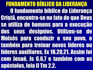 FUNDAMENTO BÍBLICO DA LIDERANÇA
O fundamento bíblico da Liderança
Cristã, encontra-se no fato de que Deus
se utiliza de homens para a execução
dos seus desígnios. Utilizou-se de
Moisés para conduzir o seu povo, e
também para treinar novos líderes ou
líderes auxiliares, Ex 18.20,21. Assim foi
com Josué, Js 6.6,7 e também com os
apóstolos, leia II Tm 2.2.
 