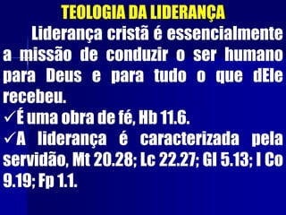 TEOLOGIA DA LIDERANÇA
Liderança cristã é essencialmente
a missão de conduzir o ser humano
para Deus e para tudo o que dEle
recebeu.
É uma obra de fé, Hb 11.6.
A liderança é caracterizada pela
servidão, Mt 20.28; Lc 22.27; Gl 5.13; I Co
9.19; Fp 1.1.
 