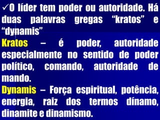 O líder tem poder ou autoridade. Há
duas palavras gregas “kratos” e
“dynamis”
Kratos – é poder, autoridade
especialmente no sentido de poder
político, comando, autoridade de
mando.
Dynamis – Força espiritual, potência,
energia, raiz dos termos dínamo,
dinamite e dinamismo.
 