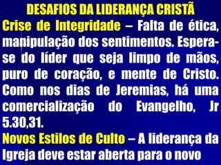 DESAFIOS DA LIDERANÇA CRISTÃ
Crise de Integridade – Falta de ética,
manipulação dos sentimentos. Espera-
se do líder que seja limpo de mãos,
puro de coração, e mente de Cristo.
Como nos dias de Jeremias, há uma
comercialização do Evangelho, Jr
5.30,31.
Novos Estilos de Culto – A liderança da
Igreja deve estar aberta para o novo
 