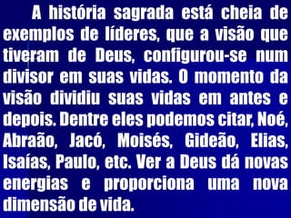 A história sagrada está cheia de
exemplos de líderes, que a visão que
tiveram de Deus, configurou-se num
divisor em suas vidas. O momento da
visão dividiu suas vidas em antes e
depois. Dentre eles podemos citar, Noé,
Abraão, Jacó, Moisés, Gideão, Elias,
Isaías, Paulo, etc. Ver a Deus dá novas
energias e proporciona uma nova
dimensão de vida.
 