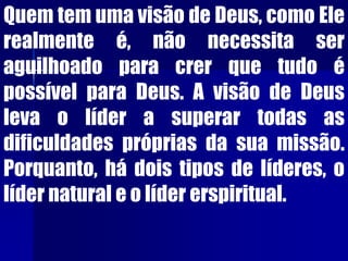 Quem tem uma visão de Deus, como Ele
realmente é, não necessita ser
aguilhoado para crer que tudo é
possível para Deus. A visão de Deus
leva o líder a superar todas as
dificuldades próprias da sua missão.
Porquanto, há dois tipos de líderes, o
líder natural e o líder erspiritual.
 