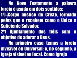 No Novo Testamento a palavra
Igreja é usada em dois sentidos:
1º) Corpo místico de Cristo, formado
pelos que o recebem como o Único e
Suficiente Salvador.
2º) Ajuntamento dos fiéis com o
objetivo de adorar a Deus.
No primeiro caso, temos a Igreja
invisível ou Universal; e, no segundo, a
Igreja visível ou local. Como Igreja
 