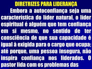 DIRETRIZES PARA LIDERANÇA
Embora a autoconfiança seja uma
característica do líder natural, o líder
espiritual é alguém que tem confiança
em si mesmo, no sentido de ter
consciência de que sua capacidade é
igual à exigida para o cargo que ocupa;
até porque, uma pessoa insegura, não
inspira confiança nos liderados. O
pastor lida com os problemas das
 
