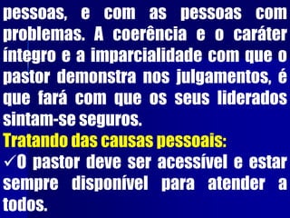 pessoas, e com as pessoas com
problemas. A coerência e o caráter
íntegro e a imparcialidade com que o
pastor demonstra nos julgamentos, é
que fará com que os seus liderados
sintam-se seguros.
Tratando das causas pessoais:
O pastor deve ser acessível e estar
sempre disponível para atender a
todos.
 