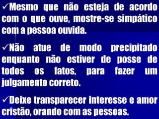 Mesmo que não esteja de acordo
com o que ouve, mostre-se simpático
com a pessoa ouvida.
Não atue de modo precipitado
enquanto não estiver de posse de
todos os fatos, para fazer um
julgamento correto.
Deixe transparecer interesse e amor
cristão, orando com as pessoas.
 