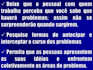  Deixe que o pessoal com quem
trabalha perceba que você sabe que
haverá problemas; assim não se
surpreenderão quando surgirem.
 Pesquise formas de antecipar e
interceptar o curso dos problemas
 Permita que as pessoas apresentem
as suas idéias e enfrentem
coletivamente as áreas do problema.
 
