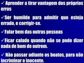  Aprender a tirar vantagem dos próprios
erros
Ser humilde para admitir que esteja
errado, e corrigir-se.
Falar bem das outras pessoas
Ficar calado quando não se pode dizer
nada de bom de outrem.
 Não passar adiante os boatos, para não
incriminar o inocente.
 