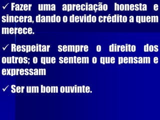  Fazer uma apreciação honesta e
sincera, dando o devido crédito a quem
merece.
 Respeitar sempre o direito dos
outros; o que sentem o que pensam e
expressam
 Ser um bom ouvinte.
 